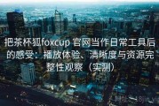 把茶杯狐foxcup 官网当作日常工具后的感受：播放体验、清晰度与资源完整性观察（实测）