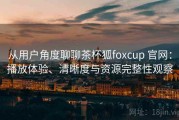 从用户角度聊聊茶杯狐foxcup 官网：播放体验、清晰度与资源完整性观察