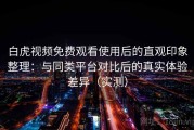 白虎视频免费观看使用后的直观印象整理：与同类平台对比后的真实体验差异（实测）