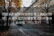 把星辰影院官网当作日常工具后的感受：从进入首页到播放完成的完整体验过程（对比后）