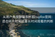 从用户角度聊聊茶杯狐cupfox官网：适合碎片时间还是长时间观看的判断