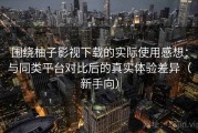 围绕柚子影视下载的实际使用感想：与同类平台对比后的真实体验差异（新手向）