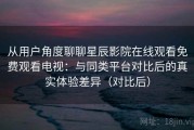 从用户角度聊聊星辰影院在线观看免费观看电视：与同类平台对比后的真实体验差异（对比后）