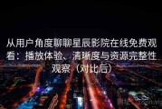 从用户角度聊聊星辰影院在线免费观看：播放体验、清晰度与资源完整性观察（对比后）