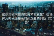 星辰影院未删减使用体验复盘：适合碎片时间还是长时间观看的判断（实测）