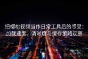 把樱桃视频当作日常工具后的感受：加载速度、清晰度与缓存策略观察