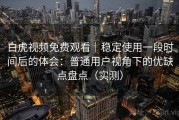白虎视频免费观看｜稳定使用一段时间后的体会：普通用户视角下的优缺点盘点（实测）