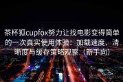 茶杯狐cupfox努力让找电影变得简单的一次真实使用体验：加载速度、清晰度与缓存策略观察（新手向）