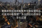 星辰影院在线观看免费完整版使用后的直观印象整理：多次回访后的体验变化记录