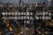 柚子影视使用体验复盘：与同类平台对比后的真实体验差异，柚子影视好不好