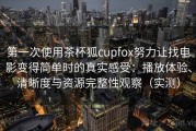 第一次使用茶杯狐cupfox努力让找电影变得简单时的真实感受：播放体验、清晰度与资源完整性观察（实测）