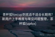 茶杯狐foxcup到底适不适合长期用？新用户上手难度与常见问题整理，茶杯狐(upfox)