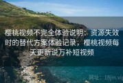 樱桃视频不完全体验说明：资源失效时的替代方案体验记录，樱桃视频每天更新说万补短视频