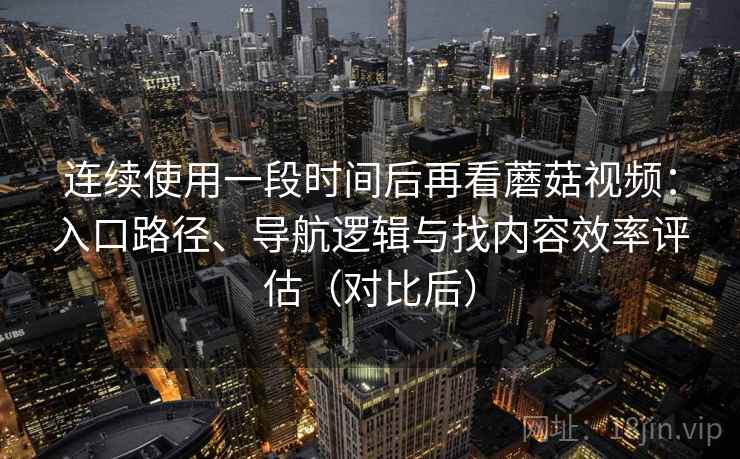 连续使用一段时间后再看蘑菇视频：入口路径、导航逻辑与找内容效率评估（对比后）