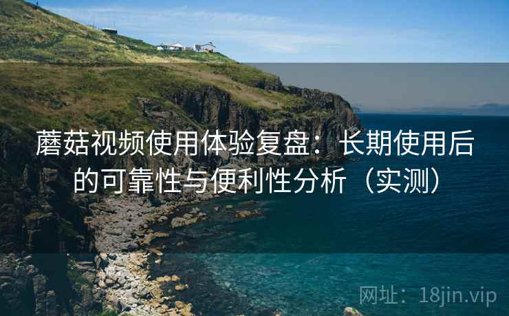 蘑菇视频使用体验复盘：长期使用后的可靠性与便利性分析（实测）