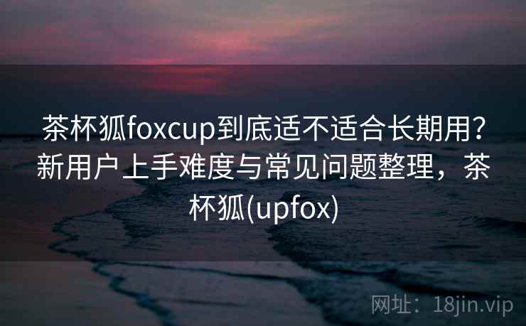 茶杯狐foxcup到底适不适合长期用?新用户上手难度与常见问题整理,茶杯狐(upfox) 茶杯狐foxcup到底适不适合长期用?新用户上手难度与常见问题整理,茶杯狐(upfox)