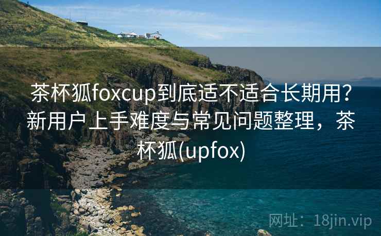 茶杯狐foxcup到底适不适合长期用?新用户上手难度与常见问题整理,茶杯狐(upfox) 茶杯狐foxcup到底适不适合长期用?新用户上手难度与常见问题整理,茶杯狐(upfox)