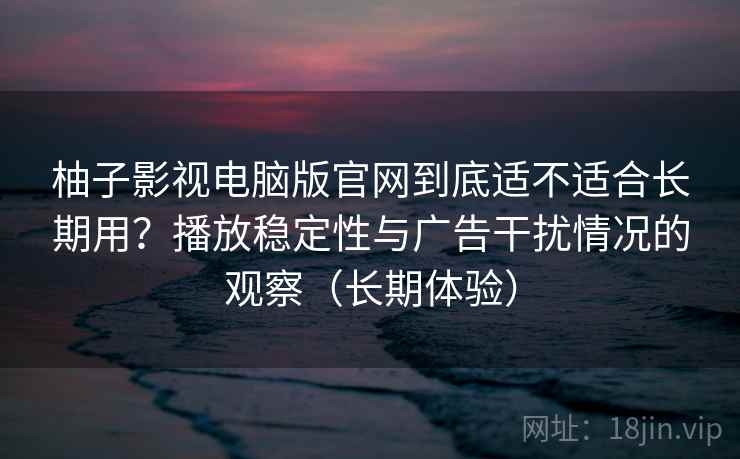柚子影视电脑版官网到底适不适合长期用？播放稳定性与广告干扰情况的观察（长期体验）