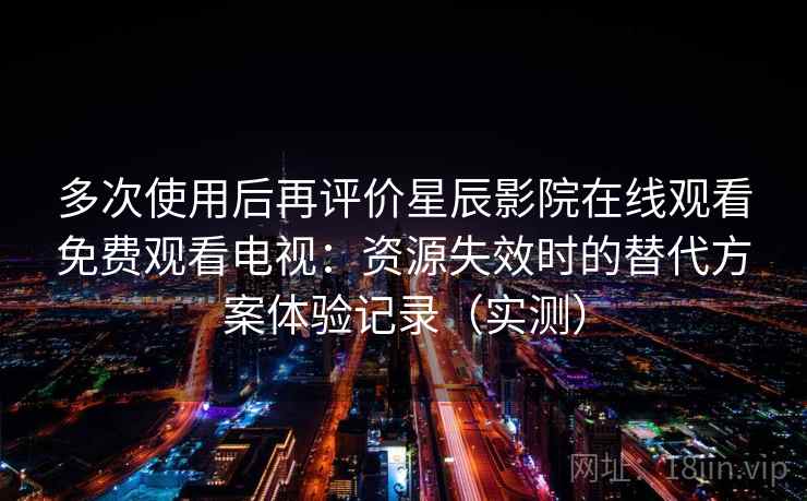 多次使用后再评价星辰影院在线观看免费观看电视:资源失效时的替代方案体验记录(实测) 多次使用后再评价星辰影院在线观看免费观看电视:资源失效时的替代方案体验记录(实测)