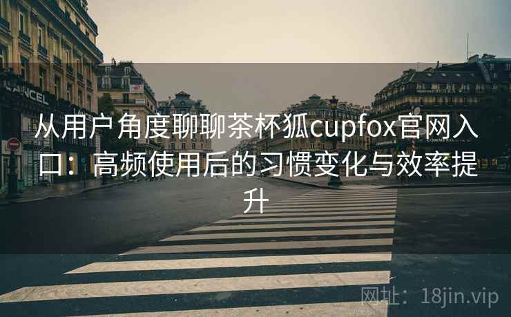 从用户角度聊聊茶杯狐cupfox官网入口：高频使用后的习惯变化与效率提升