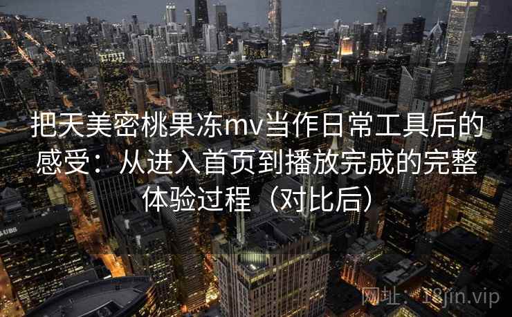 把天美密桃果冻mv当作日常工具后的感受：从进入首页到播放完成的完整体验过程（对比后）