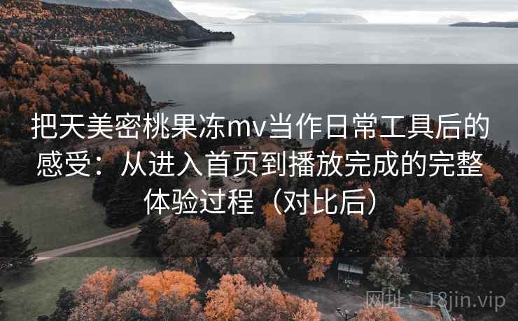 把天美密桃果冻mv当作日常工具后的感受：从进入首页到播放完成的完整体验过程（对比后）