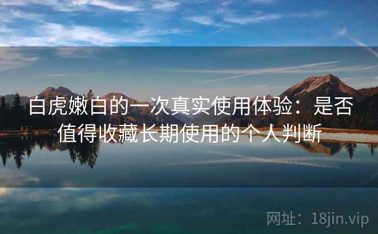 白虎嫩白的一次真实使用体验：是否值得收藏长期使用的个人判断