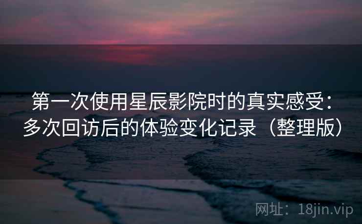 第一次使用星辰影院时的真实感受：多次回访后的体验变化记录（整理版）
