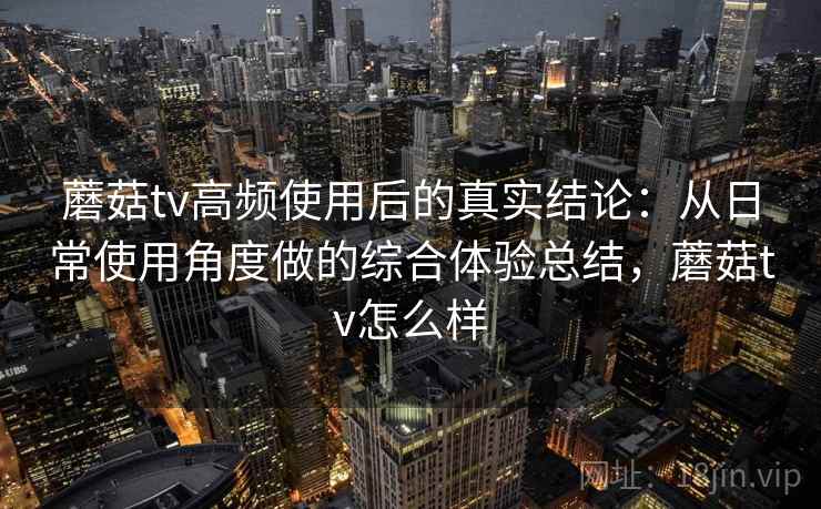 蘑菇tv高频使用后的真实结论：从日常使用角度做的综合体验总结，蘑菇tv怎么样