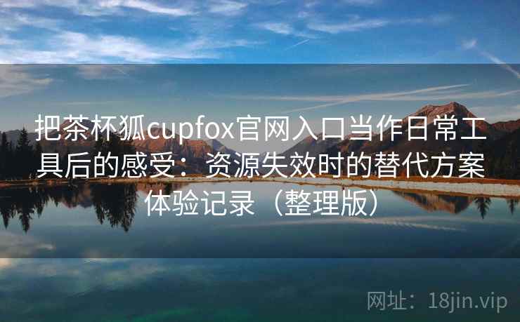把茶杯狐cupfox官网入口当作日常工具后的感受:资源失效时的替代方案体验记录(整理版) 把茶杯狐cupfox官网入口当作日常工具后的感受:资源失效时的替代方案体验记录(整理版)