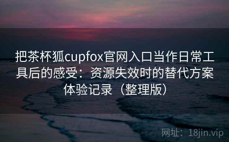 把茶杯狐cupfox官网入口当作日常工具后的感受:资源失效时的替代方案体验记录(整理版) 把茶杯狐cupfox官网入口当作日常工具后的感受:资源失效时的替代方案体验记录(整理版)