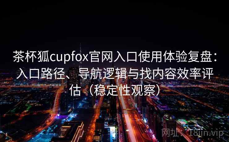 茶杯狐cupfox官网入口使用体验复盘：入口路径、导航逻辑与找内容效率评估（稳定性观察）