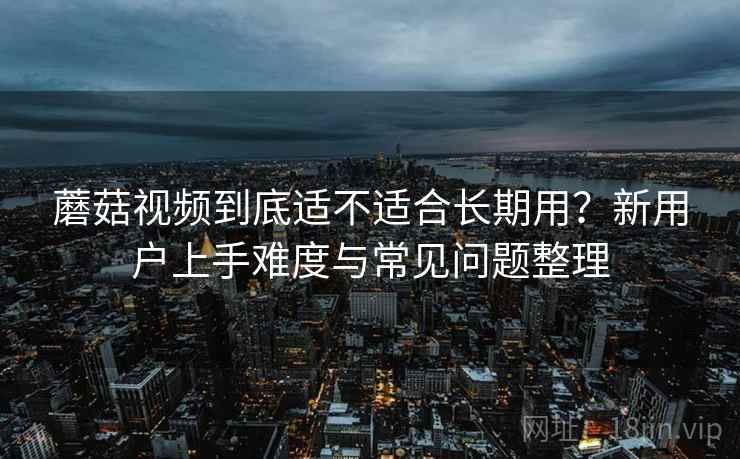 蘑菇视频到底适不适合长期用？新用户上手难度与常见问题整理