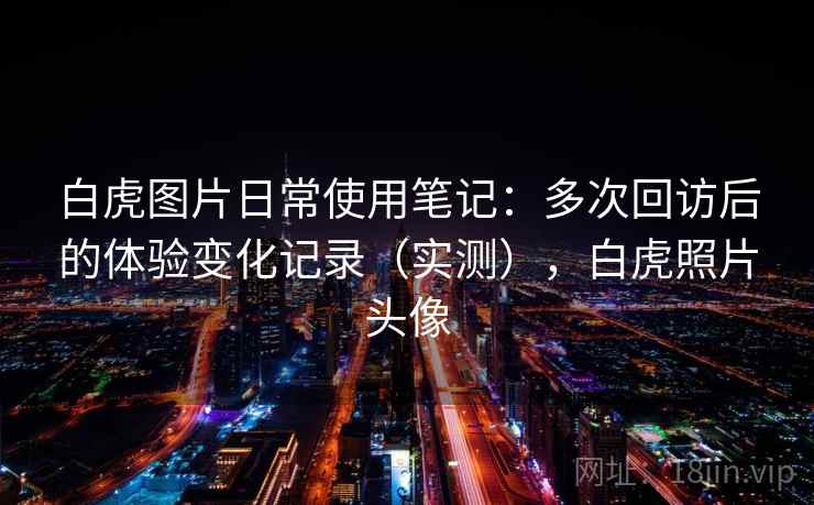 白虎图片日常使用笔记:多次回访后的体验变化记录(实测),白虎照片头像 白虎图片日常使用笔记:多次回访后的体验变化记录(实测),白虎照片头像