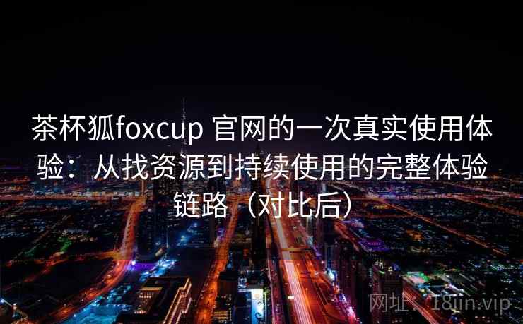 茶杯狐foxcup 官网的一次真实使用体验：从找资源到持续使用的完整体验链路（对比后）