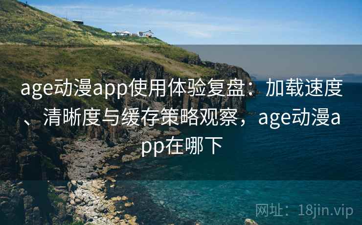 age动漫app使用体验复盘：加载速度、清晰度与缓存策略观察，age动漫app在哪下