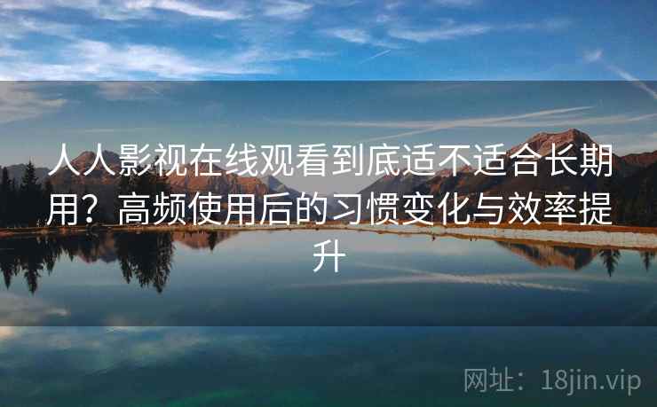 人人影视在线观看到底适不适合长期用？高频使用后的习惯变化与效率提升