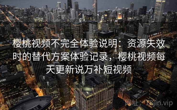 樱桃视频不完全体验说明：资源失效时的替代方案体验记录，樱桃视频每天更新说万补短视频