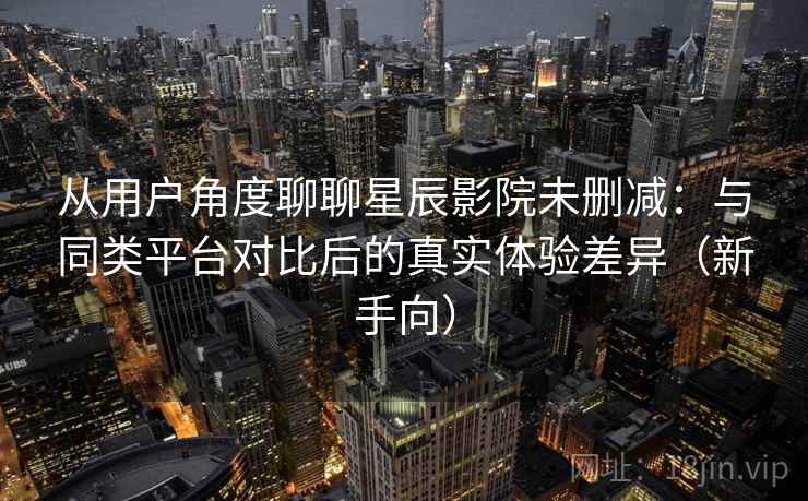 从用户角度聊聊星辰影院未删减：与同类平台对比后的真实体验差异（新手向）