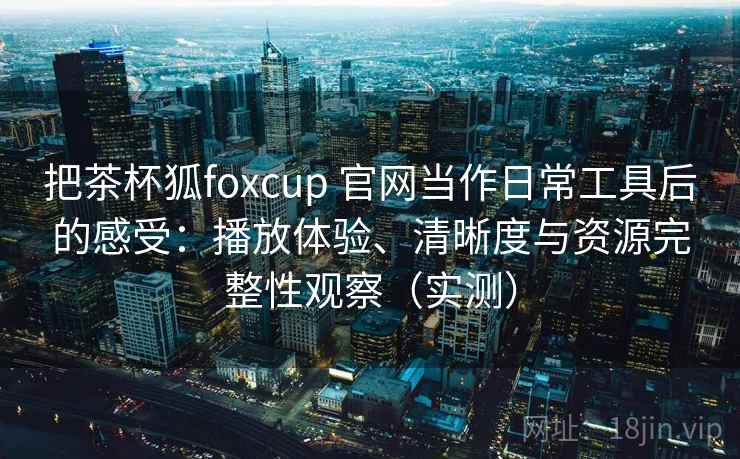 把茶杯狐foxcup 官网当作日常工具后的感受：播放体验、清晰度与资源完整性观察（实测）