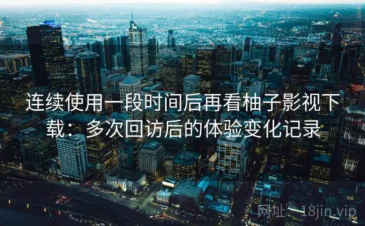 连续使用一段时间后再看柚子影视下载：多次回访后的体验变化记录