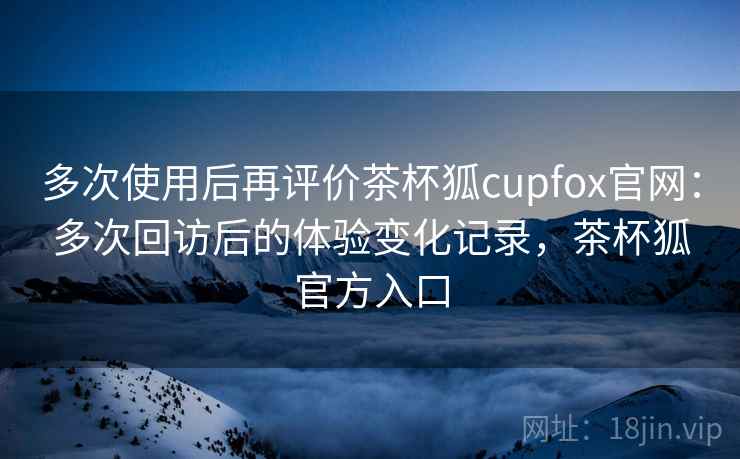 多次使用后再评价茶杯狐cupfox官网：多次回访后的体验变化记录，茶杯狐官方入口