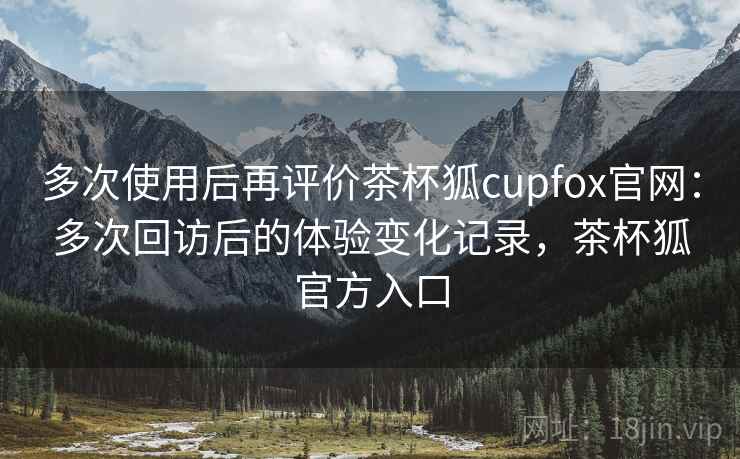 多次使用后再评价茶杯狐cupfox官网：多次回访后的体验变化记录，茶杯狐官方入口