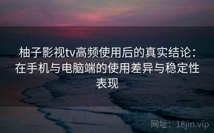 柚子影视tv高频使用后的真实结论：在手机与电脑端的使用差异与稳定性表现