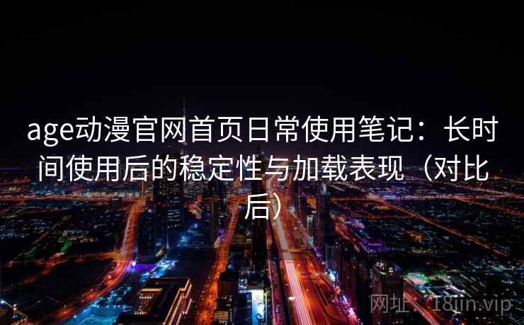 age动漫官网首页日常使用笔记：长时间使用后的稳定性与加载表现（对比后）