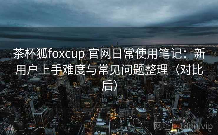 茶杯狐foxcup 官网日常使用笔记：新用户上手难度与常见问题整理（对比后）