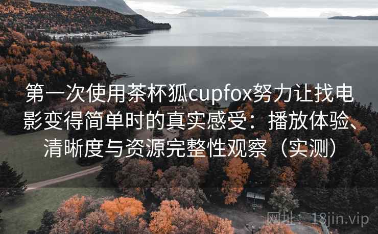 第一次使用茶杯狐cupfox努力让找电影变得简单时的真实感受：播放体验、清晰度与资源完整性观察（实测）