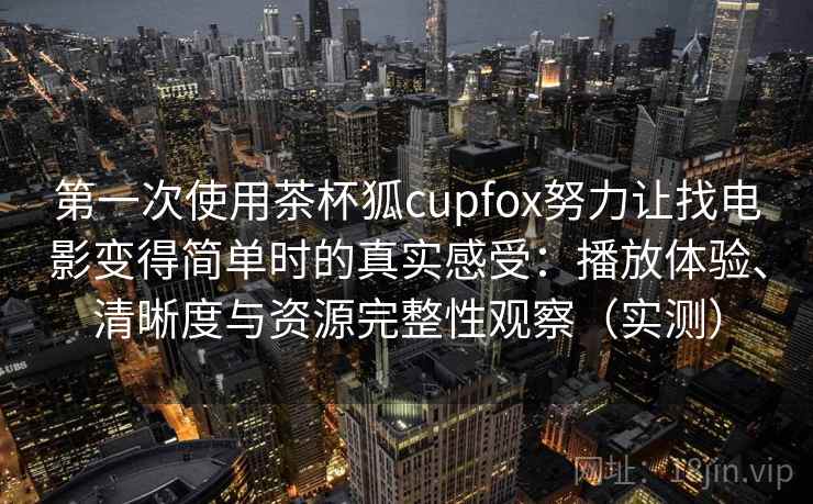 第一次使用茶杯狐cupfox努力让找电影变得简单时的真实感受：播放体验、清晰度与资源完整性观察（实测）