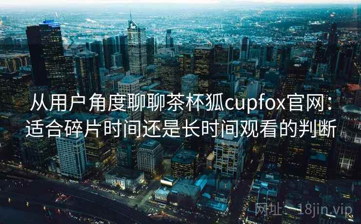 从用户角度聊聊茶杯狐cupfox官网：适合碎片时间还是长时间观看的判断