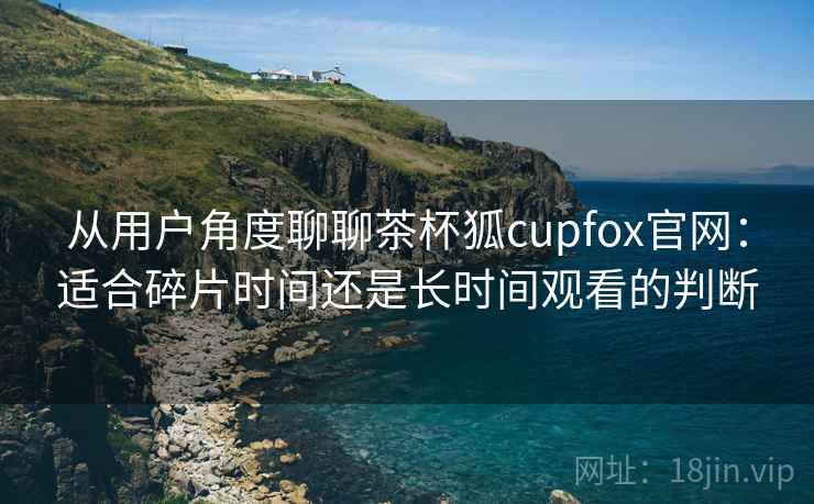 从用户角度聊聊茶杯狐cupfox官网：适合碎片时间还是长时间观看的判断